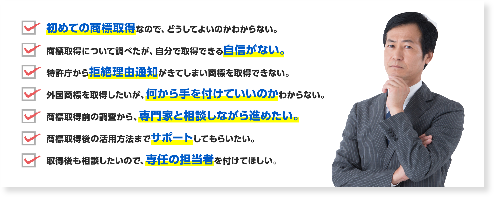 初めての商標取得なので、どうしてよいのかわからない。/商標取得について調べたが、自分で取得できる自信がない。/特許庁から拒絶理由通知がきてしまい商標を取得できない。/外国商標を取得したいが、何から手を付けていいのかわからない。/商標取得前の調査から、専門家と相談しながら進めたい。/商標取得後の活用方法までサポートしてもらいたい。/取得後も相談したいので、専任の担当者を付けてほしい。